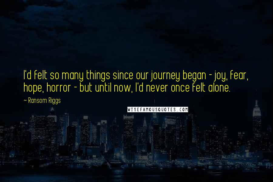 Ransom Riggs Quotes: I'd felt so many things since our journey began - joy, fear, hope, horror - but until now, I'd never once felt alone.