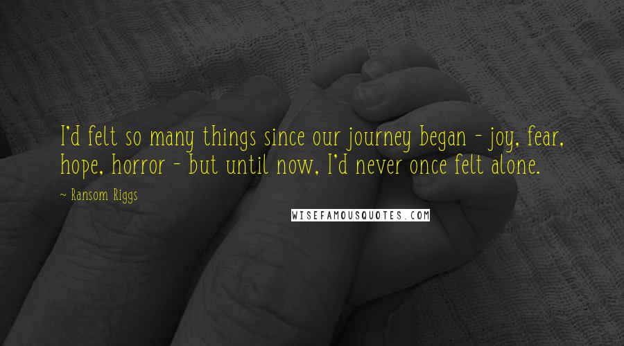 Ransom Riggs Quotes: I'd felt so many things since our journey began - joy, fear, hope, horror - but until now, I'd never once felt alone.