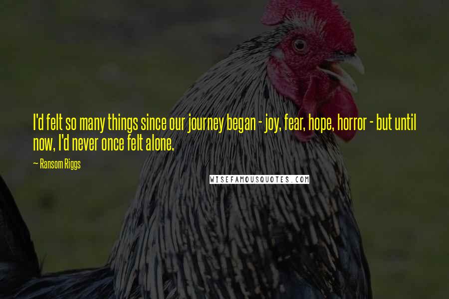 Ransom Riggs Quotes: I'd felt so many things since our journey began - joy, fear, hope, horror - but until now, I'd never once felt alone.