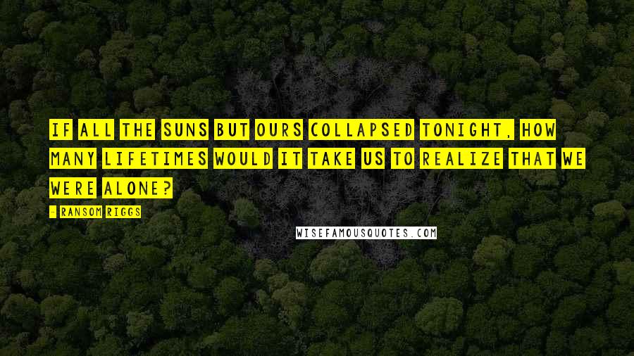 Ransom Riggs Quotes: If all the suns but ours collapsed tonight, how many lifetimes would it take us to realize that we were alone?