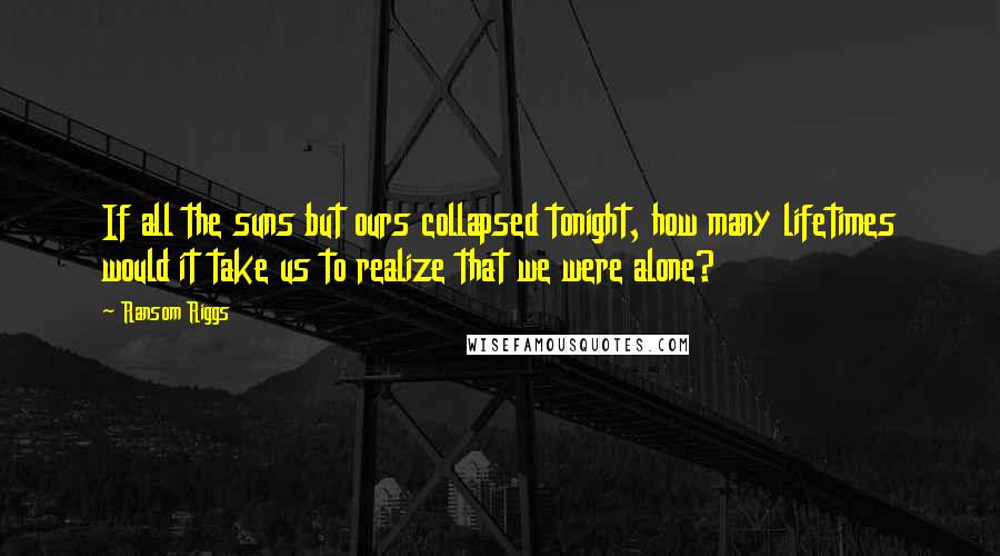 Ransom Riggs Quotes: If all the suns but ours collapsed tonight, how many lifetimes would it take us to realize that we were alone?