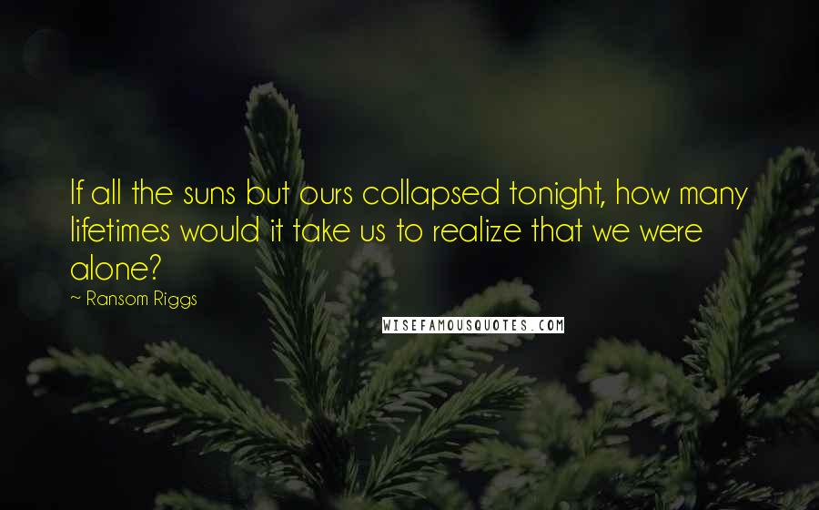 Ransom Riggs Quotes: If all the suns but ours collapsed tonight, how many lifetimes would it take us to realize that we were alone?