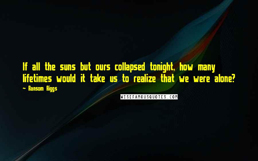 Ransom Riggs Quotes: If all the suns but ours collapsed tonight, how many lifetimes would it take us to realize that we were alone?