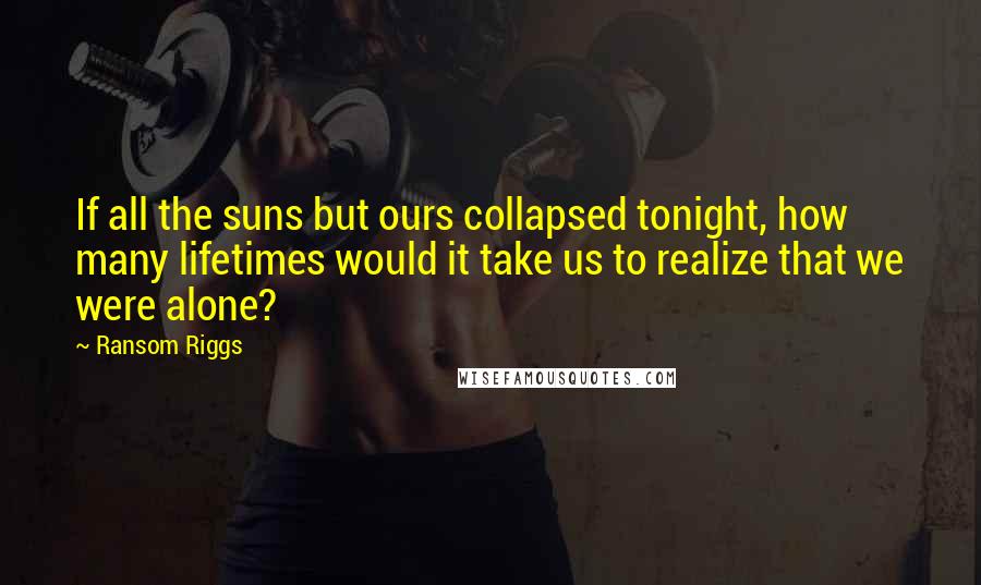 Ransom Riggs Quotes: If all the suns but ours collapsed tonight, how many lifetimes would it take us to realize that we were alone?