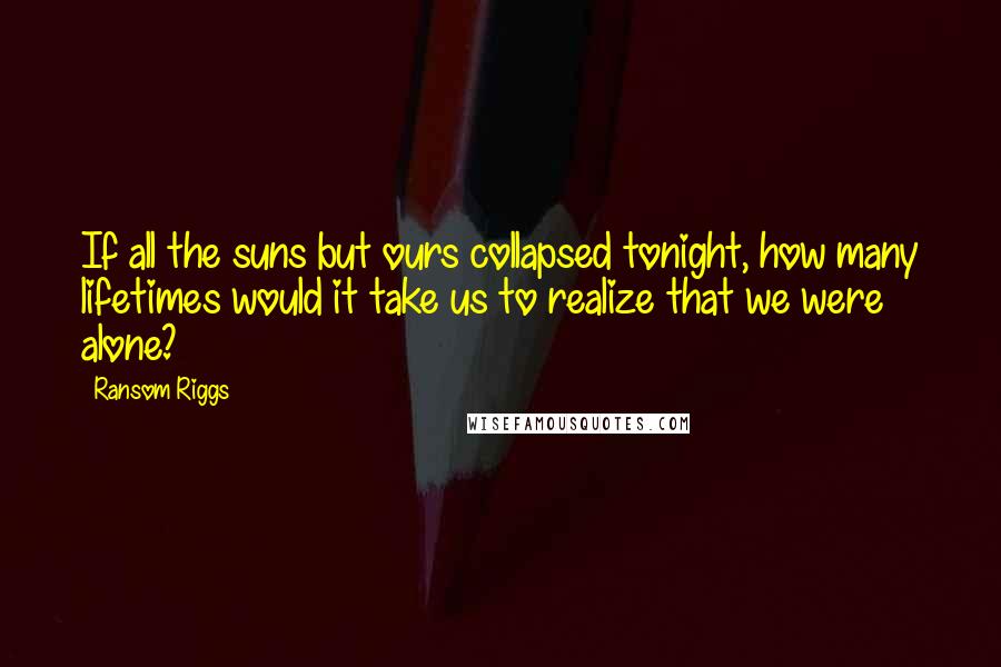 Ransom Riggs Quotes: If all the suns but ours collapsed tonight, how many lifetimes would it take us to realize that we were alone?