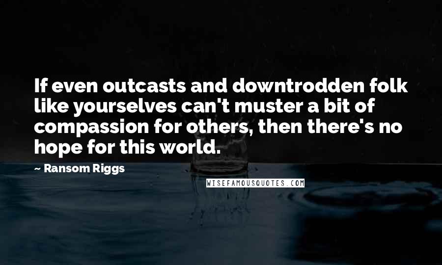 Ransom Riggs Quotes: If even outcasts and downtrodden folk like yourselves can't muster a bit of compassion for others, then there's no hope for this world.