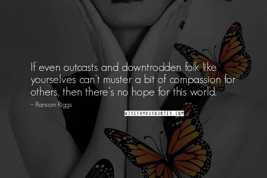 Ransom Riggs Quotes: If even outcasts and downtrodden folk like yourselves can't muster a bit of compassion for others, then there's no hope for this world.