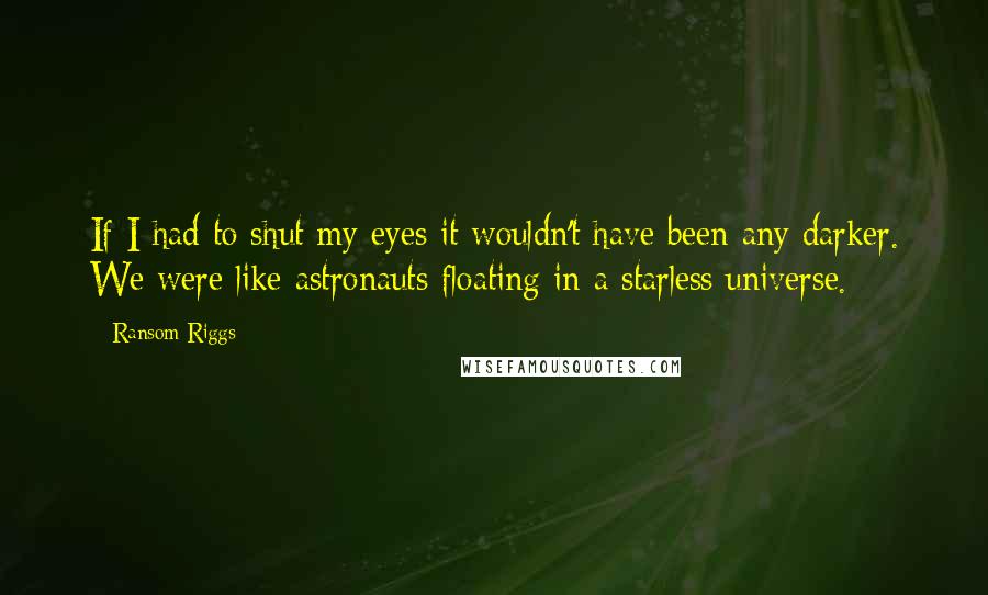 Ransom Riggs Quotes: If I had to shut my eyes it wouldn't have been any darker. We were like astronauts floating in a starless universe.