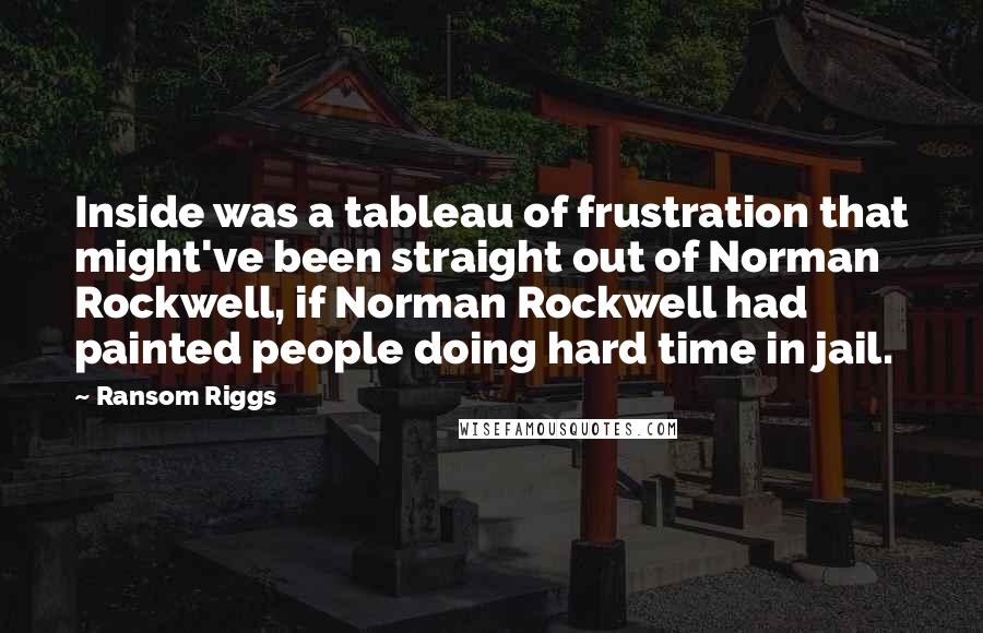 Ransom Riggs Quotes: Inside was a tableau of frustration that might've been straight out of Norman Rockwell, if Norman Rockwell had painted people doing hard time in jail.