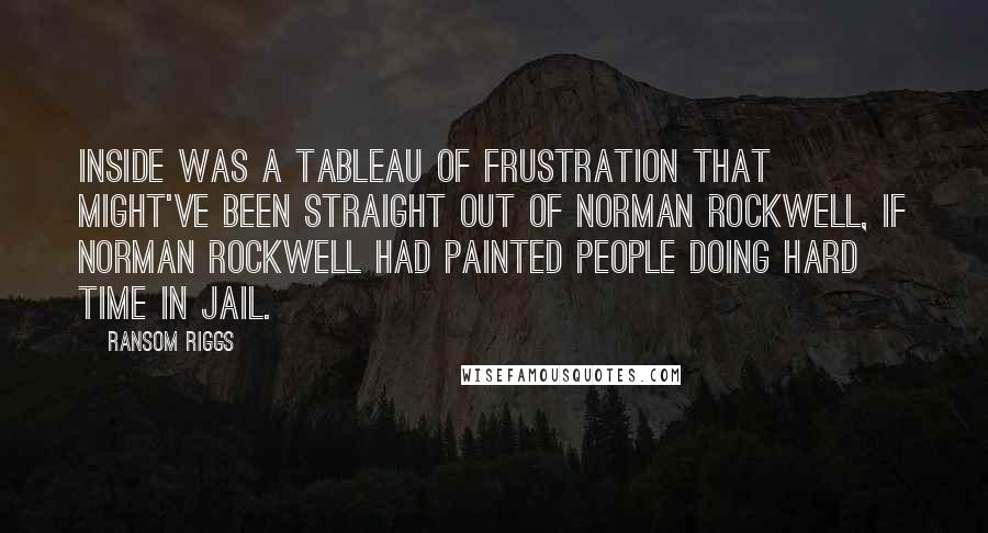 Ransom Riggs Quotes: Inside was a tableau of frustration that might've been straight out of Norman Rockwell, if Norman Rockwell had painted people doing hard time in jail.