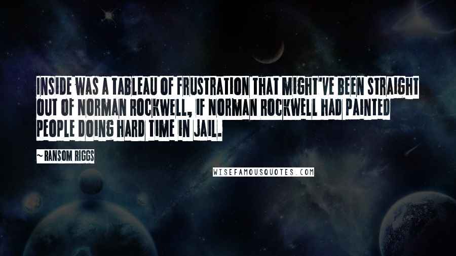 Ransom Riggs Quotes: Inside was a tableau of frustration that might've been straight out of Norman Rockwell, if Norman Rockwell had painted people doing hard time in jail.