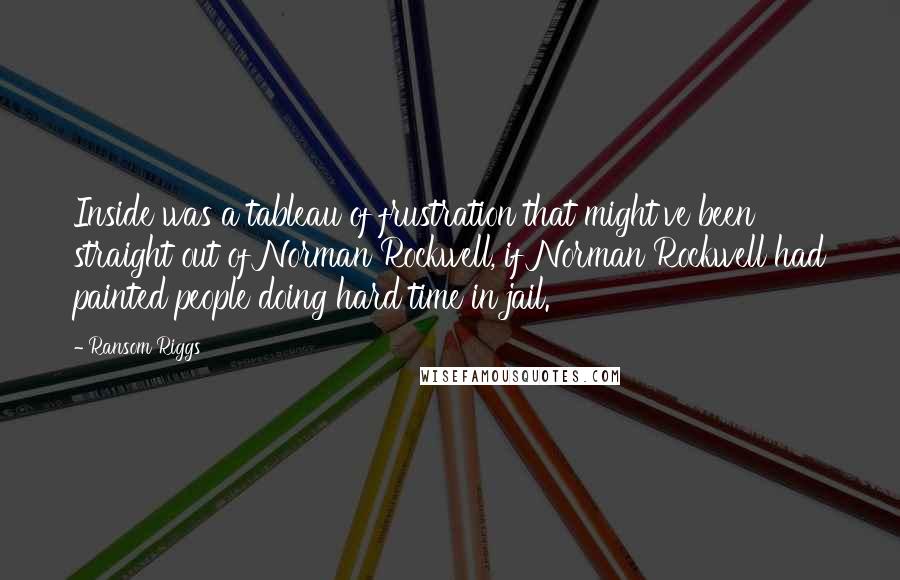 Ransom Riggs Quotes: Inside was a tableau of frustration that might've been straight out of Norman Rockwell, if Norman Rockwell had painted people doing hard time in jail.