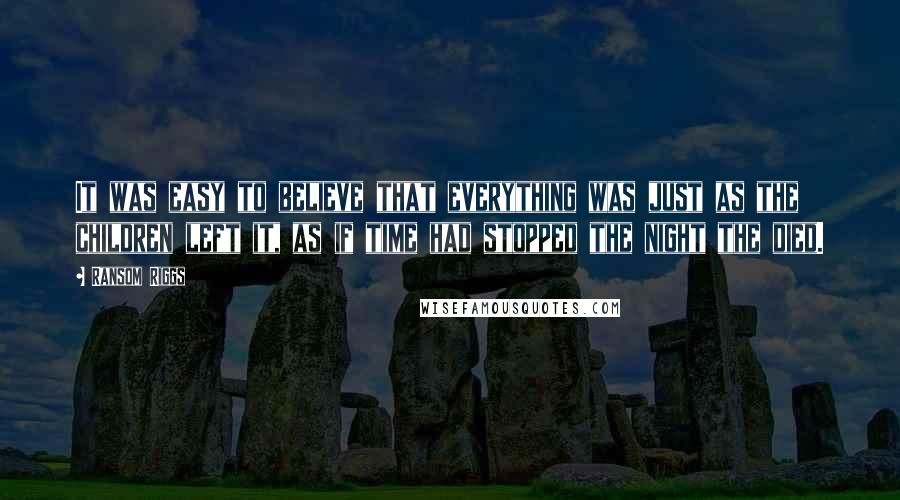 Ransom Riggs Quotes: It was easy to believe that everything was just as the children left it, as if time had stopped the night the died.