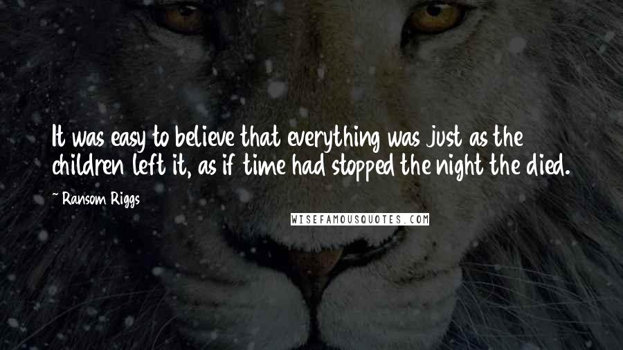 Ransom Riggs Quotes: It was easy to believe that everything was just as the children left it, as if time had stopped the night the died.