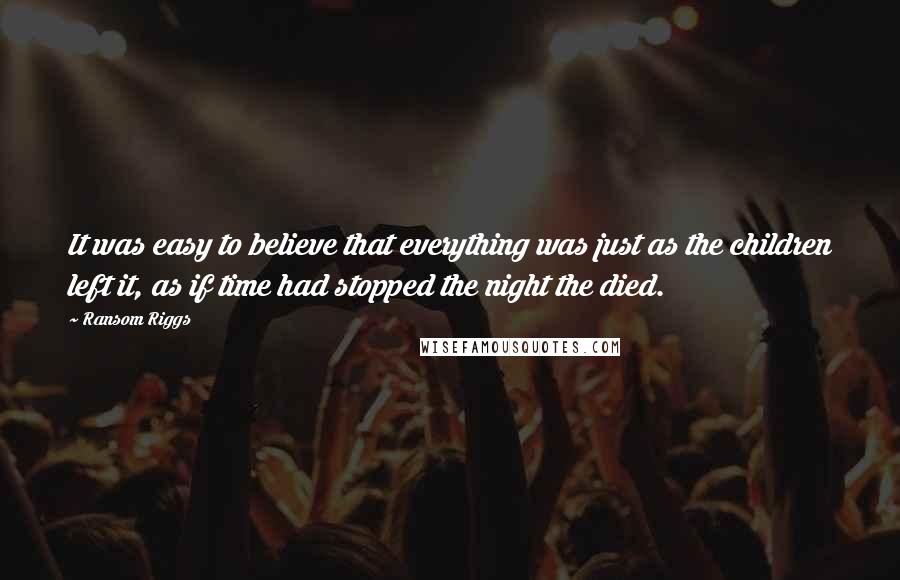 Ransom Riggs Quotes: It was easy to believe that everything was just as the children left it, as if time had stopped the night the died.