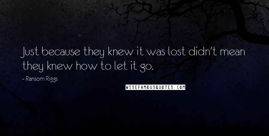 Ransom Riggs Quotes: Just because they knew it was lost didn't mean they knew how to let it go.