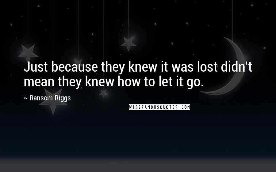 Ransom Riggs Quotes: Just because they knew it was lost didn't mean they knew how to let it go.