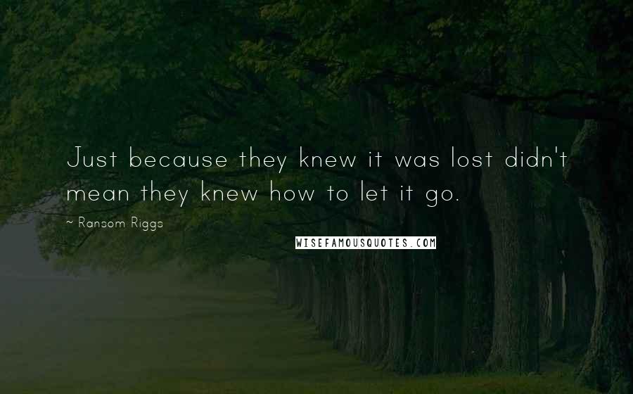 Ransom Riggs Quotes: Just because they knew it was lost didn't mean they knew how to let it go.
