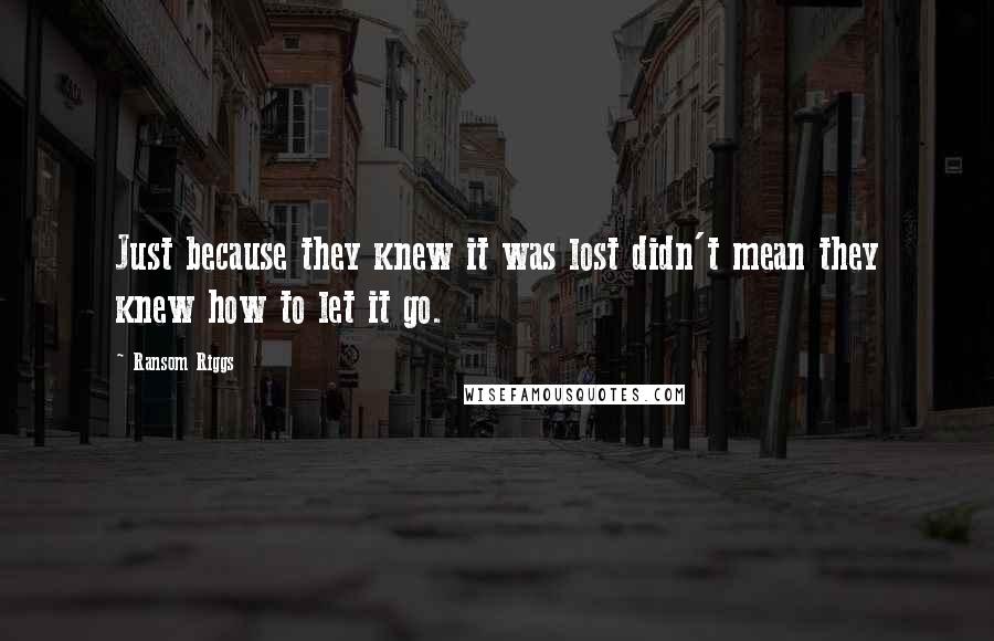 Ransom Riggs Quotes: Just because they knew it was lost didn't mean they knew how to let it go.