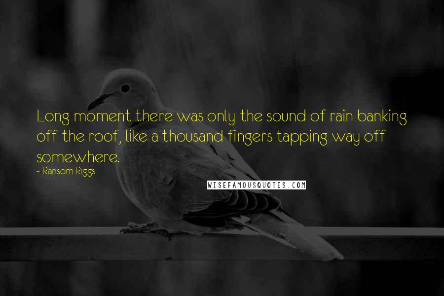 Ransom Riggs Quotes: Long moment there was only the sound of rain banking off the roof, like a thousand fingers tapping way off somewhere.