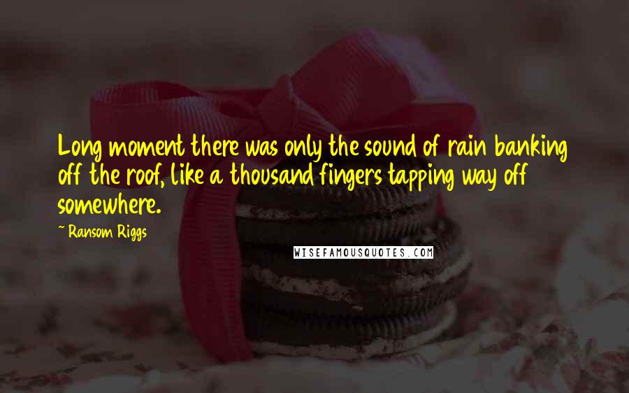 Ransom Riggs Quotes: Long moment there was only the sound of rain banking off the roof, like a thousand fingers tapping way off somewhere.