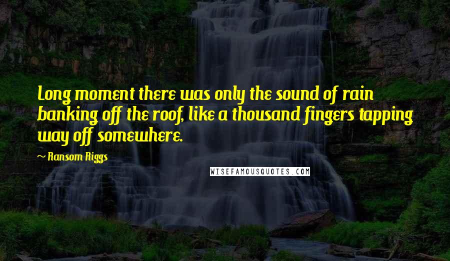 Ransom Riggs Quotes: Long moment there was only the sound of rain banking off the roof, like a thousand fingers tapping way off somewhere.