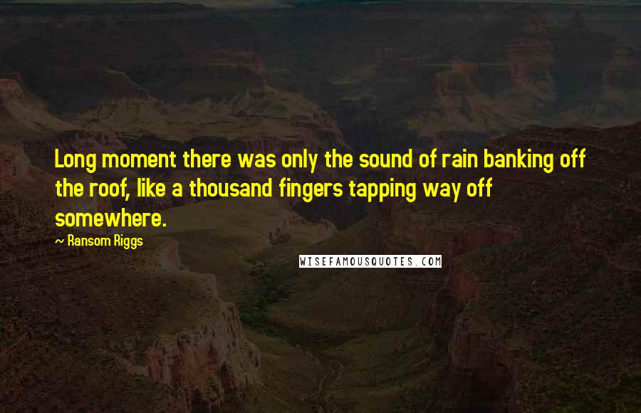 Ransom Riggs Quotes: Long moment there was only the sound of rain banking off the roof, like a thousand fingers tapping way off somewhere.