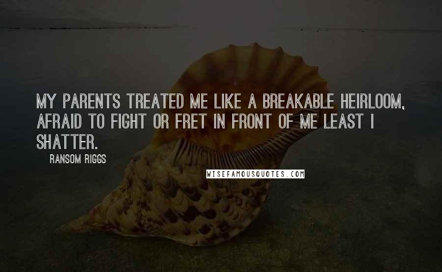 Ransom Riggs Quotes: My parents treated me like a breakable heirloom, afraid to fight or fret in front of me least I shatter.