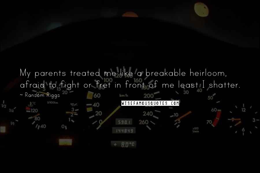 Ransom Riggs Quotes: My parents treated me like a breakable heirloom, afraid to fight or fret in front of me least I shatter.