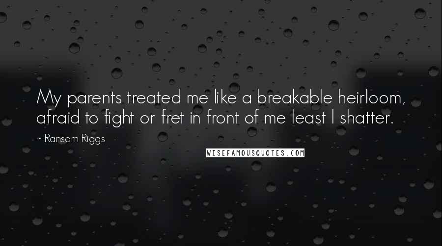 Ransom Riggs Quotes: My parents treated me like a breakable heirloom, afraid to fight or fret in front of me least I shatter.