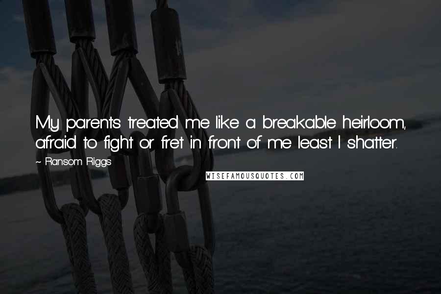 Ransom Riggs Quotes: My parents treated me like a breakable heirloom, afraid to fight or fret in front of me least I shatter.