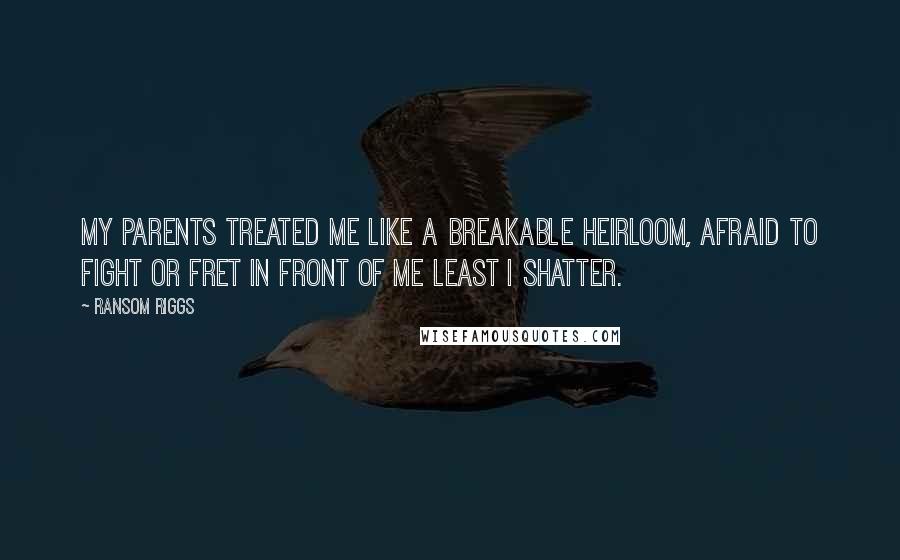 Ransom Riggs Quotes: My parents treated me like a breakable heirloom, afraid to fight or fret in front of me least I shatter.