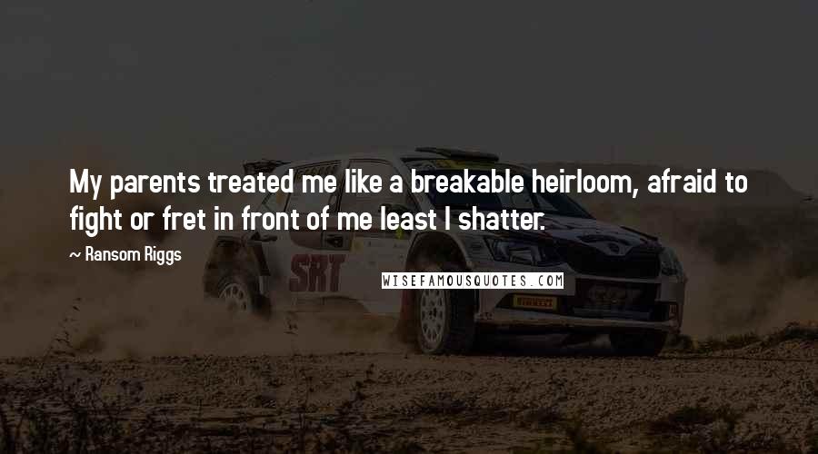 Ransom Riggs Quotes: My parents treated me like a breakable heirloom, afraid to fight or fret in front of me least I shatter.