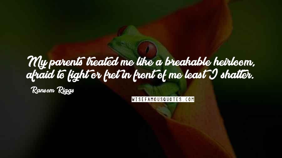 Ransom Riggs Quotes: My parents treated me like a breakable heirloom, afraid to fight or fret in front of me least I shatter.