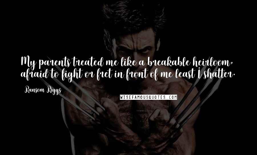 Ransom Riggs Quotes: My parents treated me like a breakable heirloom, afraid to fight or fret in front of me least I shatter.