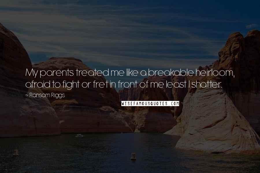 Ransom Riggs Quotes: My parents treated me like a breakable heirloom, afraid to fight or fret in front of me least I shatter.