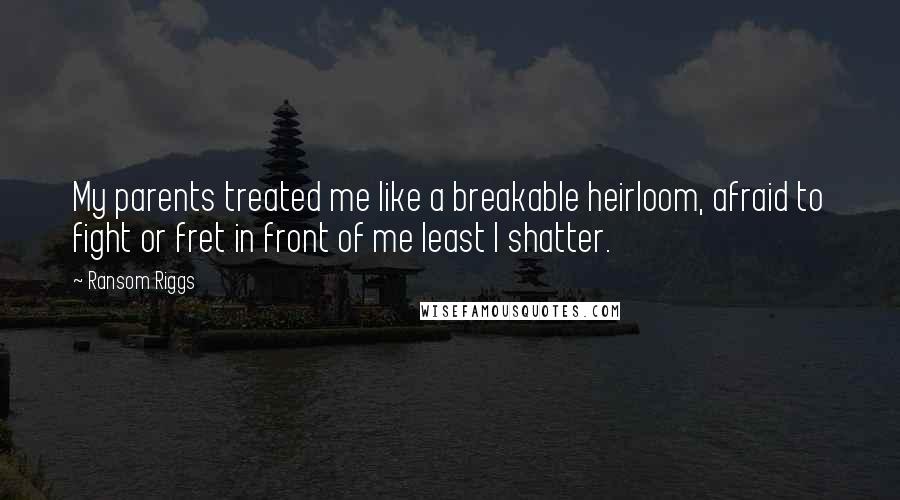 Ransom Riggs Quotes: My parents treated me like a breakable heirloom, afraid to fight or fret in front of me least I shatter.