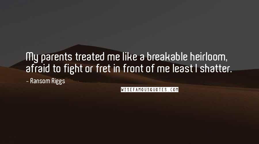 Ransom Riggs Quotes: My parents treated me like a breakable heirloom, afraid to fight or fret in front of me least I shatter.