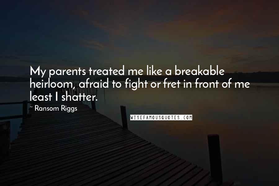 Ransom Riggs Quotes: My parents treated me like a breakable heirloom, afraid to fight or fret in front of me least I shatter.