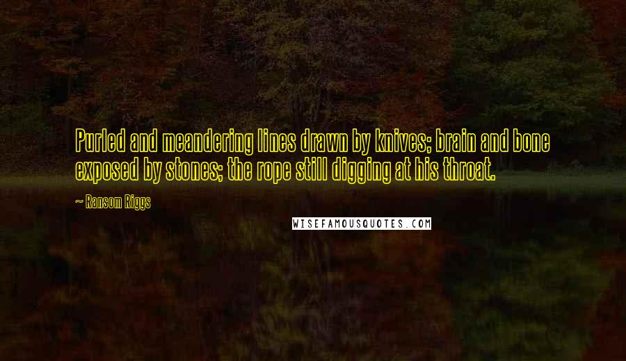 Ransom Riggs Quotes: Purled and meandering lines drawn by knives; brain and bone exposed by stones; the rope still digging at his throat.