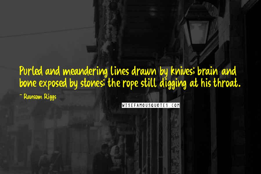 Ransom Riggs Quotes: Purled and meandering lines drawn by knives; brain and bone exposed by stones; the rope still digging at his throat.