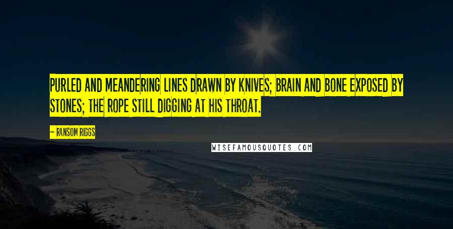 Ransom Riggs Quotes: Purled and meandering lines drawn by knives; brain and bone exposed by stones; the rope still digging at his throat.