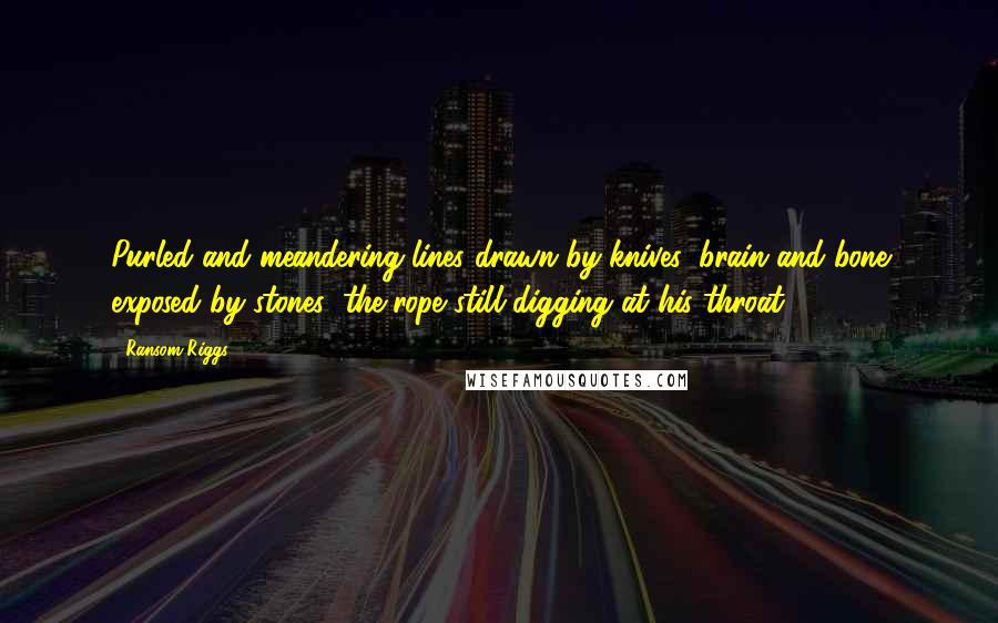 Ransom Riggs Quotes: Purled and meandering lines drawn by knives; brain and bone exposed by stones; the rope still digging at his throat.