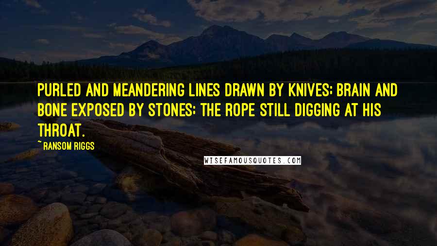 Ransom Riggs Quotes: Purled and meandering lines drawn by knives; brain and bone exposed by stones; the rope still digging at his throat.