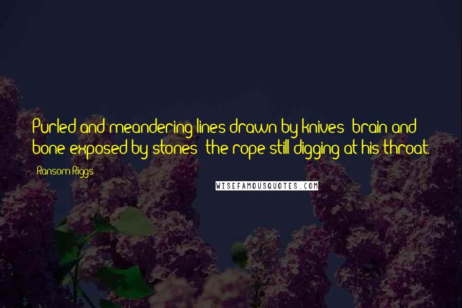 Ransom Riggs Quotes: Purled and meandering lines drawn by knives; brain and bone exposed by stones; the rope still digging at his throat.