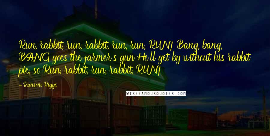 Ransom Riggs Quotes: Run, rabbit, run, rabbit, run, run, RUN! Bang, bang, BANG goes the farmer's gun He'll get by without his rabbit pie, so Run, rabbit, run, rabbit, RUN!