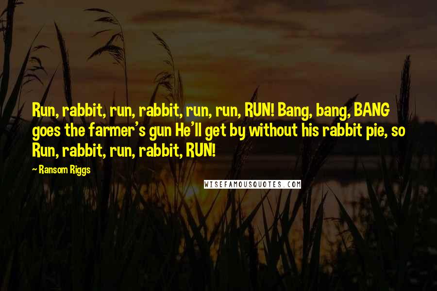 Ransom Riggs Quotes: Run, rabbit, run, rabbit, run, run, RUN! Bang, bang, BANG goes the farmer's gun He'll get by without his rabbit pie, so Run, rabbit, run, rabbit, RUN!