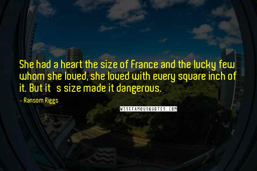 Ransom Riggs Quotes: She had a heart the size of France and the lucky few whom she loved, she loved with every square inch of it. But it's size made it dangerous.