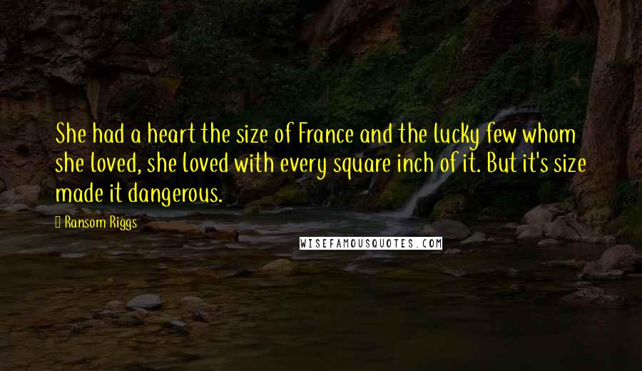 Ransom Riggs Quotes: She had a heart the size of France and the lucky few whom she loved, she loved with every square inch of it. But it's size made it dangerous.