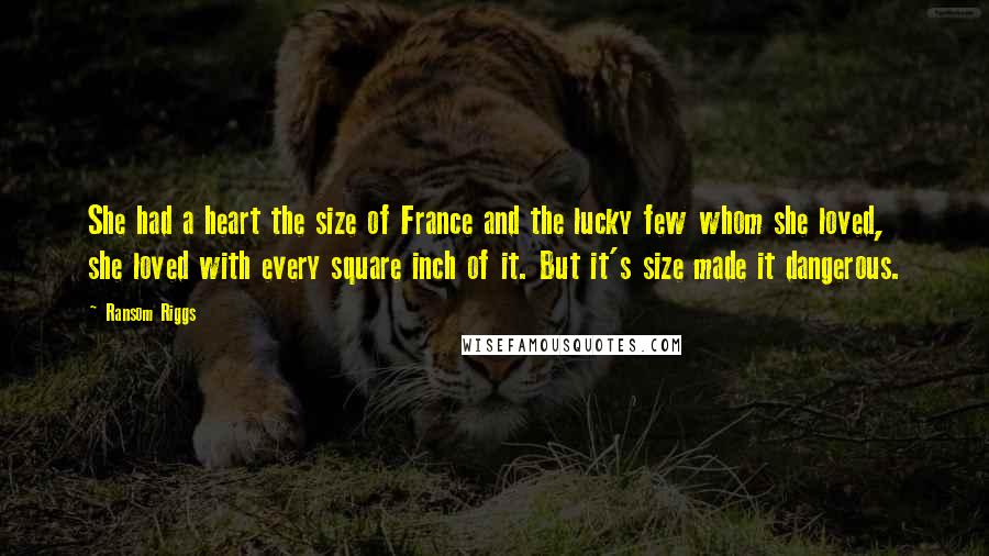 Ransom Riggs Quotes: She had a heart the size of France and the lucky few whom she loved, she loved with every square inch of it. But it's size made it dangerous.